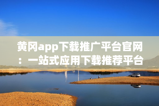 黄冈app下载推广平台官网：一站式应用下载推荐平台