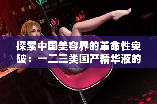 探索中国美容界的革命性突破：一二三类国产精华液的全新革命性配方