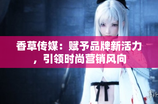 香草传媒：赋予品牌新活力，引领时尚营销风向