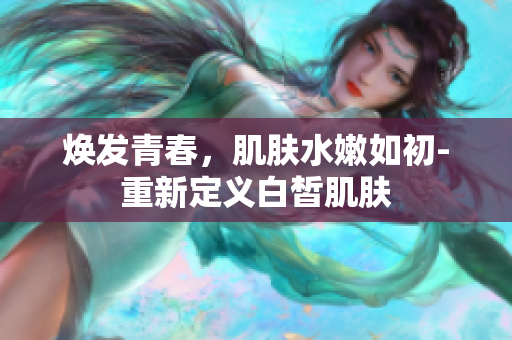 焕发青春，肌肤水嫩如初-重新定义白皙肌肤