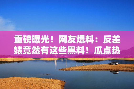 重磅曝光！网友爆料：反差婊竟然有这些黑料！瓜点热议引发热潮！