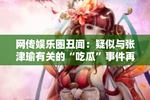 网传娱乐圈丑闻：疑似与张津瑜有关的“吃瓜”事件再度引发热议