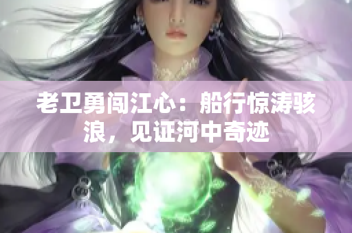老卫勇闯江心：船行惊涛骇浪，见证河中奇迹