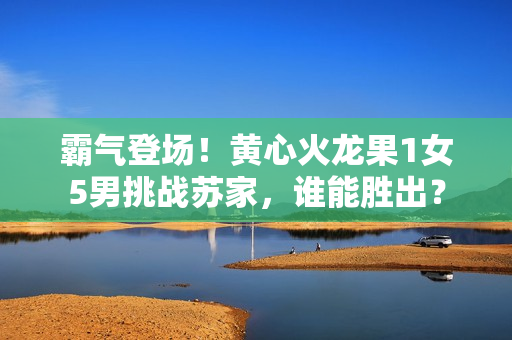 霸气登场！黄心火龙果1女5男挑战苏家，谁能胜出？