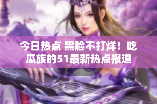 今日热点 黑脸不打烊！吃瓜族的51最新热点报道