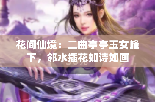 花间仙境：二曲亭亭玉女峰下，邻水插花如诗如画