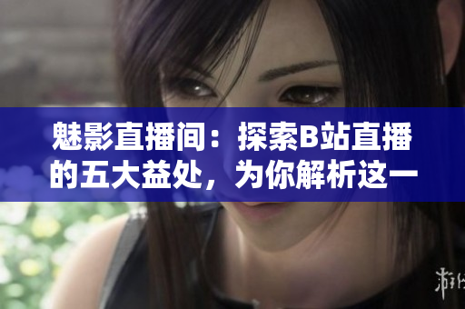 魅影直播间：探索B站直播的五大益处，为你解析这一互动平台的优势