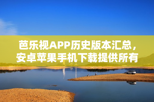 芭乐视APP历史版本汇总，安卓苹果手机下载提供所有旧版本，完整下载包含主要更新内容