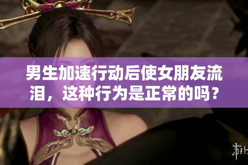 男生加速行动后使女朋友流泪，这种行为是正常的吗？