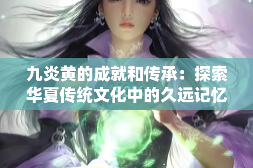 九炎黄的成就和传承：探索华夏传统文化中的久远记忆与宝贵智慧