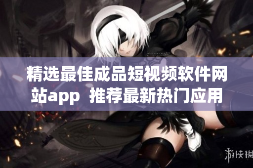精选最佳成品短视频软件网站app  推荐最新热门应用一览  高品质短视频创作工具推荐