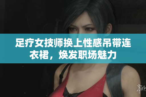 足疗女技师换上性感吊带连衣裙，焕发职场魅力