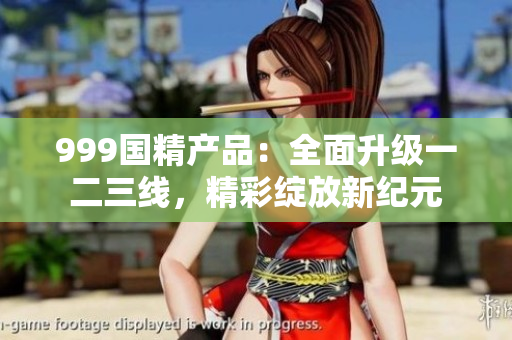999国精产品：全面升级一二三线，精彩绽放新纪元