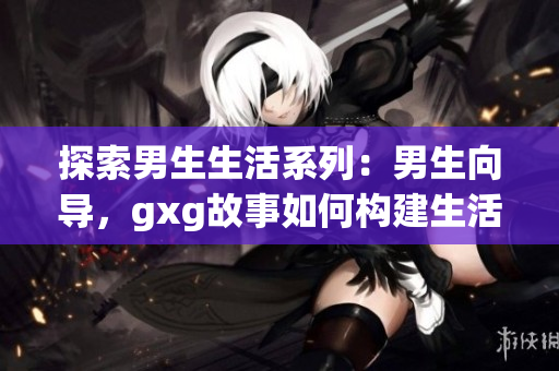 探索男生生活系列：男生向导，gxg故事如何构建生活场景？