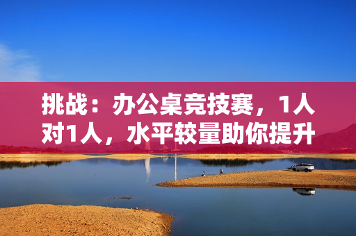 挑战：办公桌竞技赛，1人对1人，水平较量助你提升效率