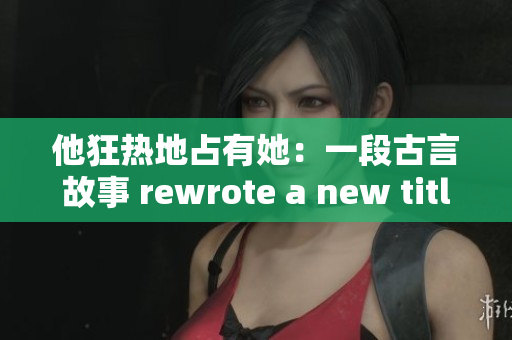 他狂热地占有她：一段古言故事 rewrote a new title