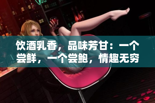 饮酒乳香，品味芳甘：一个尝鲜，一个尝鲍，情趣无穷