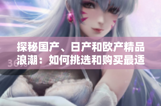 探秘国产、日产和欧产精品浪潮：如何挑选和购买最适合您的产品