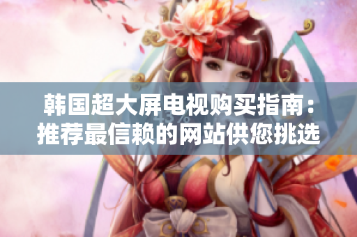 韩国超大屏电视购买指南：推荐最信赖的网站供您挑选