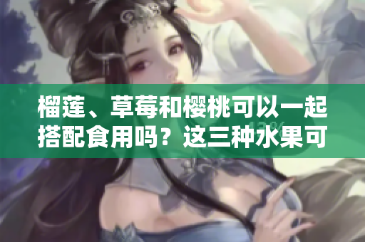榴莲、草莓和樱桃可以一起搭配食用吗？这三种水果可以同时享用吗？