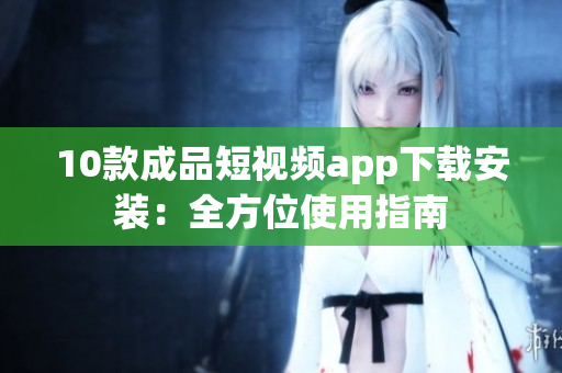 10款成品短视频app下载安装：全方位使用指南