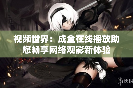 视频世界：成全在线播放助您畅享网络观影新体验
