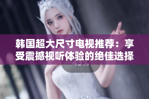 韩国超大尺寸电视推荐：享受震撼视听体验的绝佳选择