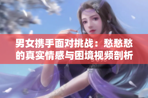 男女携手面对挑战：愁愁愁的真实情感与困境视频剖析