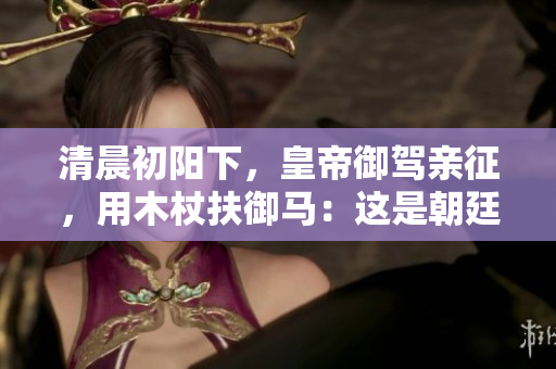清晨初阳下，皇帝御驾亲征，用木杖扶御马：这是朝廷的一份什么样的礼仪？