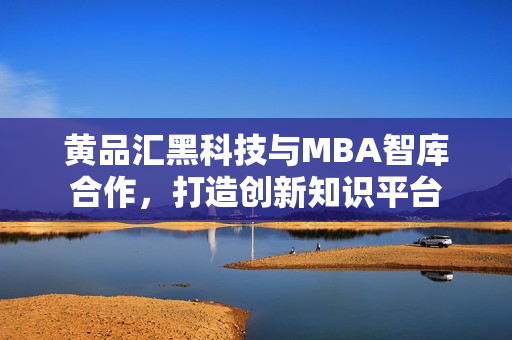 黄品汇黑科技与MBA智库合作，打造创新知识平台