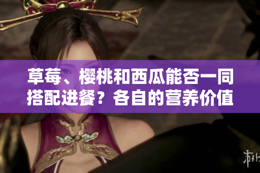草莓、樱桃和西瓜能否一同搭配进餐？各自的营养价值和搭配方法有哪些？