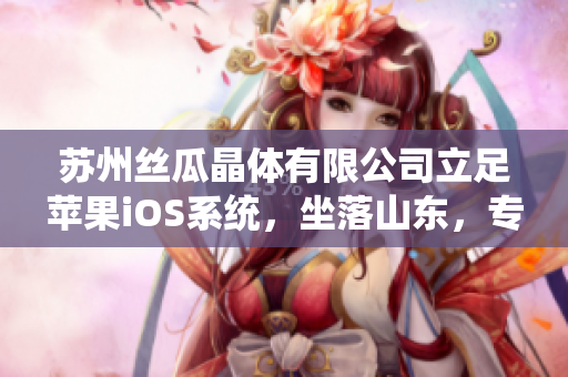 苏州丝瓜晶体有限公司立足苹果iOS系统，坐落山东，专注研发晶体产品