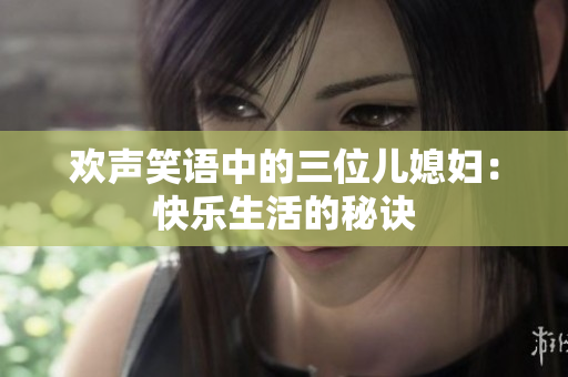 欢声笑语中的三位儿媳妇：快乐生活的秘诀