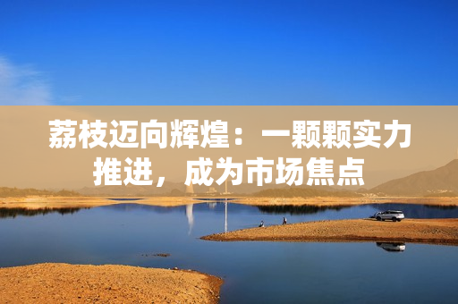 荔枝迈向辉煌：一颗颗实力推进，成为市场焦点