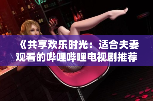 《共享欢乐时光：适合夫妻观看的哔哩哔哩电视剧推荐》