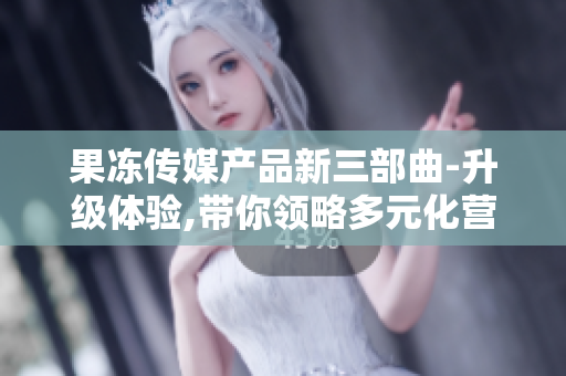 果冻传媒产品新三部曲-升级体验,带你领略多元化营销,揭秘新科技发展