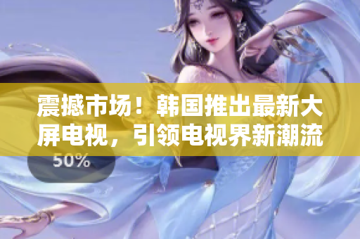 震撼市场！韩国推出最新大屏电视，引领电视界新潮流！