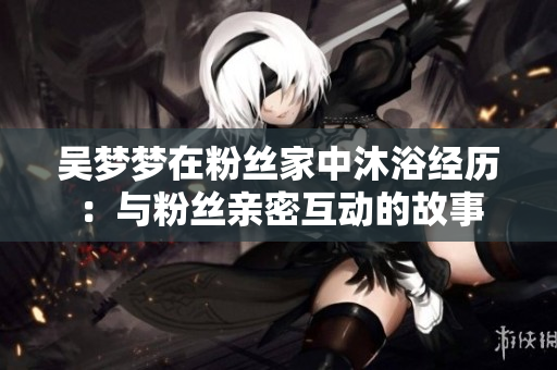 吴梦梦在粉丝家中沐浴经历：与粉丝亲密互动的故事
