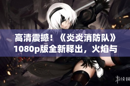 高清震撼！《炎炎消防队》1080p版全新释出，火焰与勇气齐飞