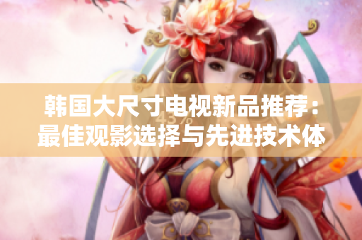 韩国大尺寸电视新品推荐：最佳观影选择与先进技术体验