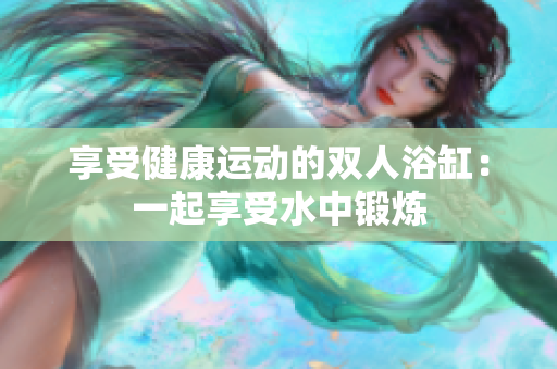 享受健康运动的双人浴缸：一起享受水中锻炼