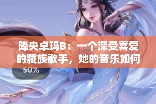降央卓玛B：一个深受喜爱的藏族歌手，她的音乐如何触动人心？