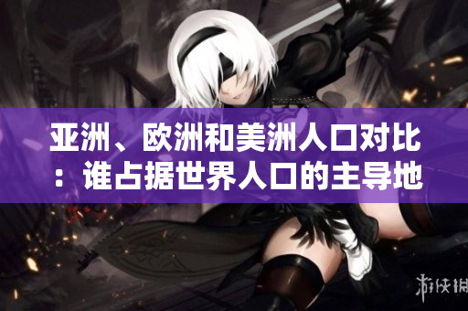 亚洲、欧洲和美洲人口对比：谁占据世界人口的主导地位？