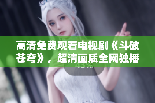 高清免费观看电视剧《斗破苍穹》，超清画质全网独播 上线啦