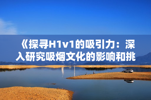 《探寻H1v1的吸引力：深入研究吸烟文化的影响和挑战》