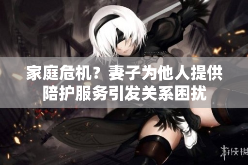 家庭危机？妻子为他人提供陪护服务引发关系困扰