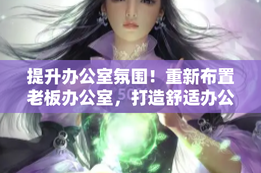 提升办公室氛围！重新布置老板办公室，打造舒适办公环境