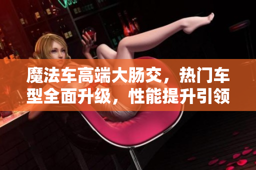 魔法车高端大肠交，热门车型全面升级，性能提升引领行业风向