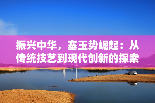 振兴中华，塞玉势崛起：从传统技艺到现代创新的探索与发展
