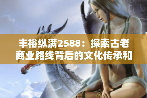 丰裕纵满2588：探索古老商业路线背后的文化传承和商业智慧